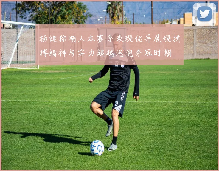 杨健称湖人本赛季表现优异展现拼搏精神与实力超越泡泡夺冠时期
