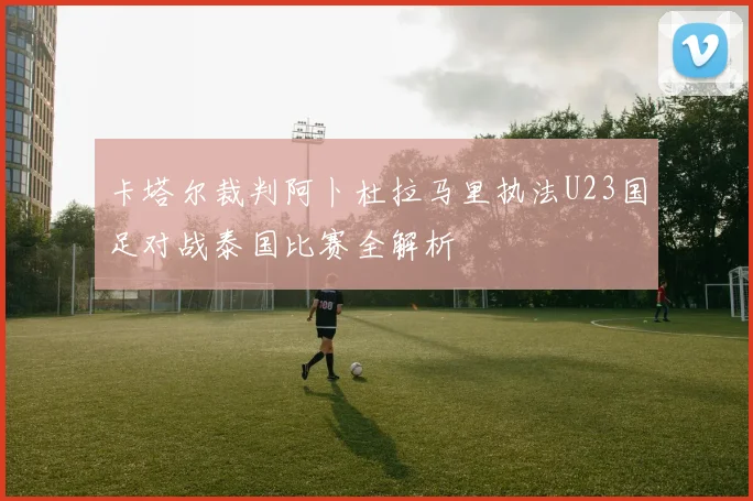 卡塔尔裁判阿卜杜拉马里执法U23国足对战泰国比赛全解析
