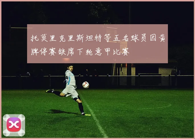 托莫里克里斯坦特等五名球员因黄牌停赛缺席下轮意甲比赛