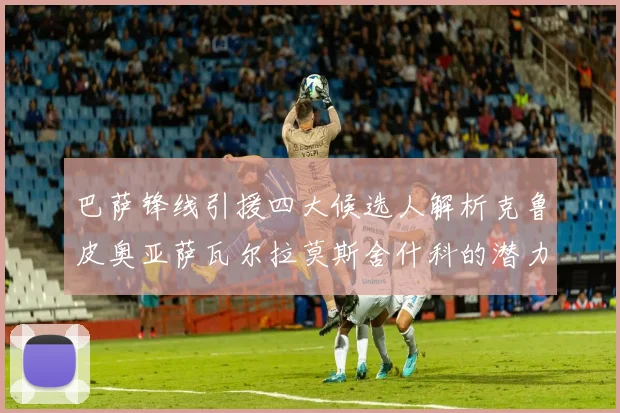 巴萨锋线引援四大候选人解析克鲁皮奥亚萨瓦尔拉莫斯舍什科的潜力与前景