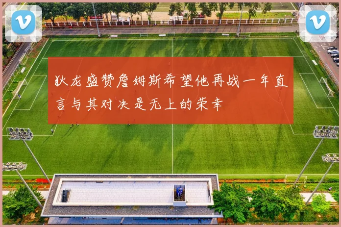 狄龙盛赞詹姆斯希望他再战一年直言与其对决是无上的荣幸