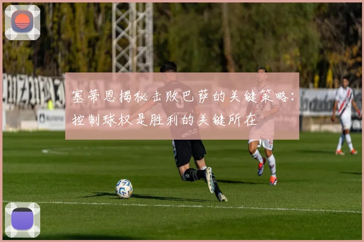 塞蒂恩揭秘击败巴萨的关键策略：控制球权是胜利的关键所在