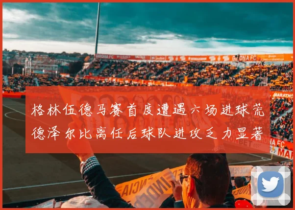 格林伍德马赛首度遭遇六场进球荒德泽尔比离任后球队进攻乏力显著