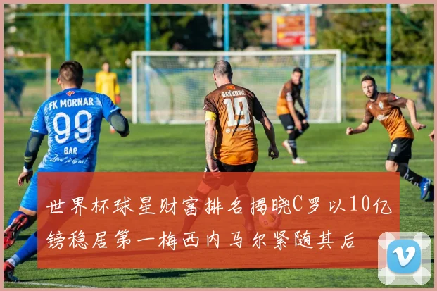 世界杯球星财富排名揭晓C罗以10亿镑稳居第一梅西内马尔紧随其后