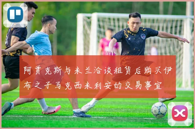 阿贾克斯与米兰洽谈租赁后购买伊布之子马克西米利安的交易事宜