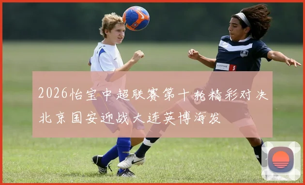 2026怡宝中超联赛第十轮精彩对决北京国安迎战大连英博海发