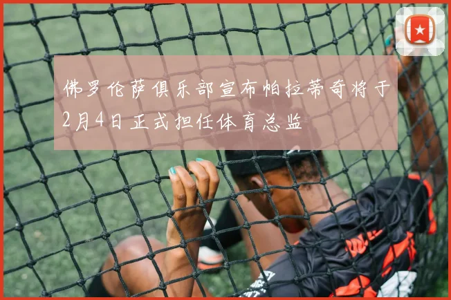 佛罗伦萨俱乐部宣布帕拉蒂奇将于2月4日正式担任体育总监