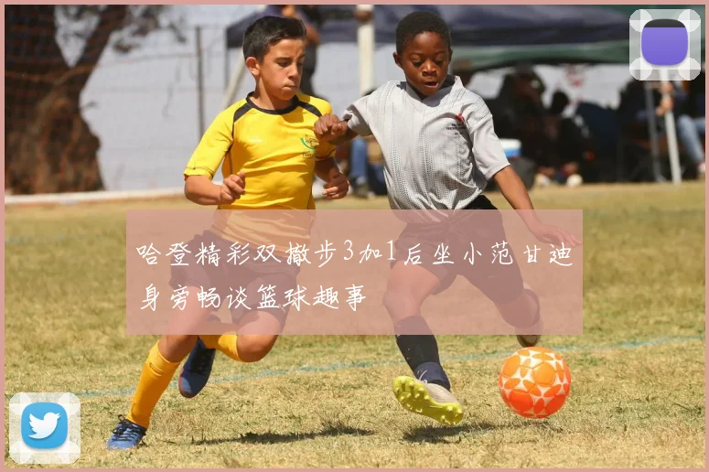 哈登精彩双撤步3加1后坐小范甘迪身旁畅谈篮球趣事