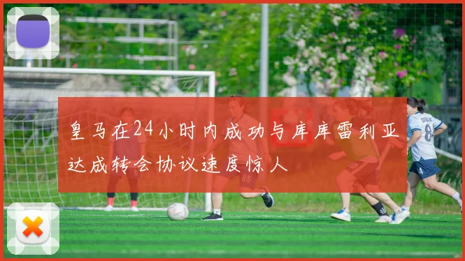 皇马在24小时内成功与库库雷利亚达成转会协议速度惊人