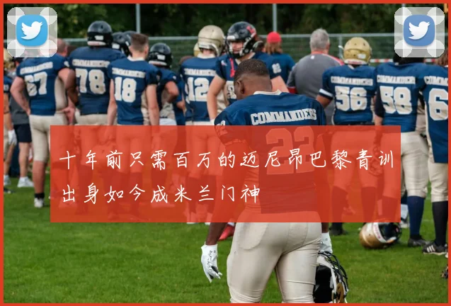 十年前只需百万的迈尼昂巴黎青训出身如今成米兰门神