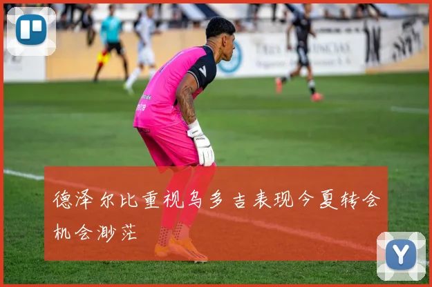 德泽尔比重视乌多吉表现今夏转会机会渺茫
