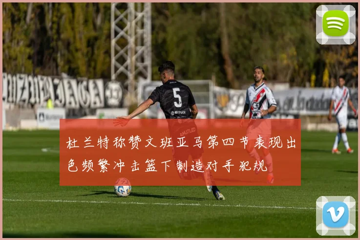 杜兰特称赞文班亚马第四节表现出色频繁冲击篮下制造对手犯规