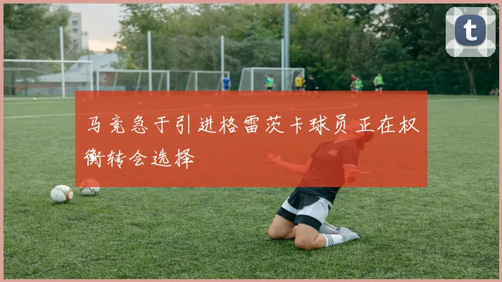 马竞急于引进格雷茨卡球员正在权衡转会选择