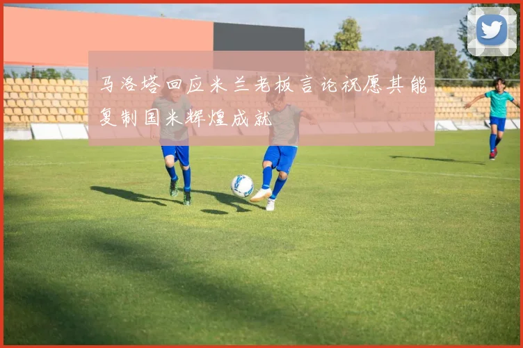 马洛塔回应米兰老板言论祝愿其能复制国米辉煌成就