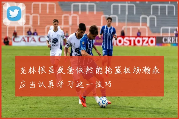 克林根虽疲惫依然能抢篮板杨瀚森应当认真学习这一技巧