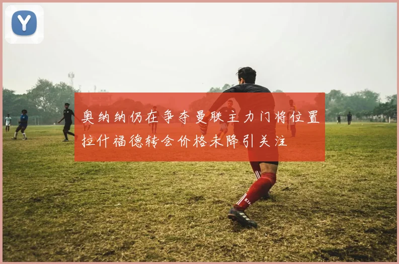 奥纳纳仍在争夺曼联主力门将位置拉什福德转会价格未降引关注