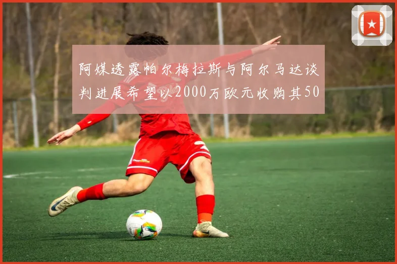 阿媒透露帕尔梅拉斯与阿尔马达谈判进展希望以2000万欧元收购其50所有权