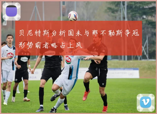 贝尼特斯分析国米与那不勒斯争冠形势前者略占上风
