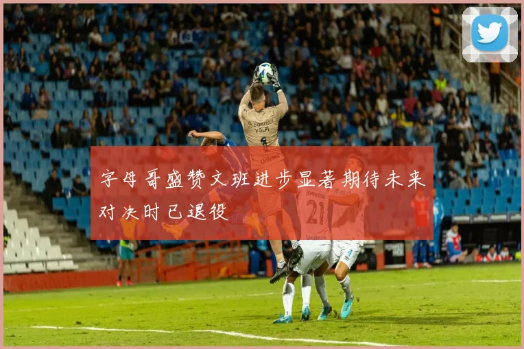 字母哥盛赞文班进步显著期待未来对决时已退役