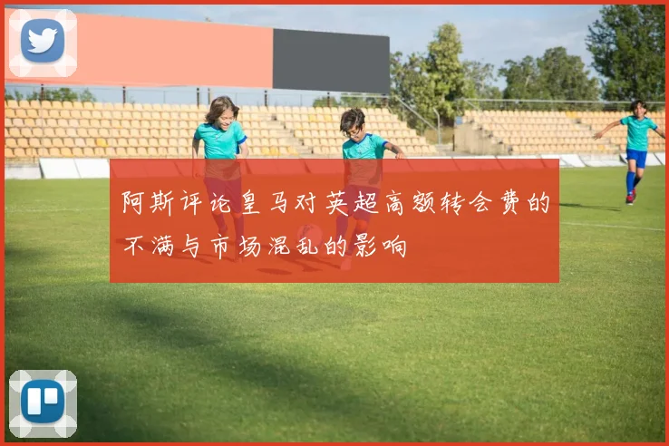 阿斯评论皇马对英超高额转会费的不满与市场混乱的影响